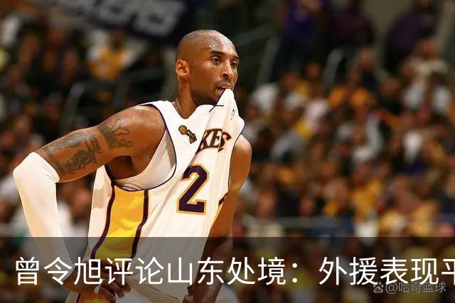 曾令旭评论山东处境：外援表现平平无奇